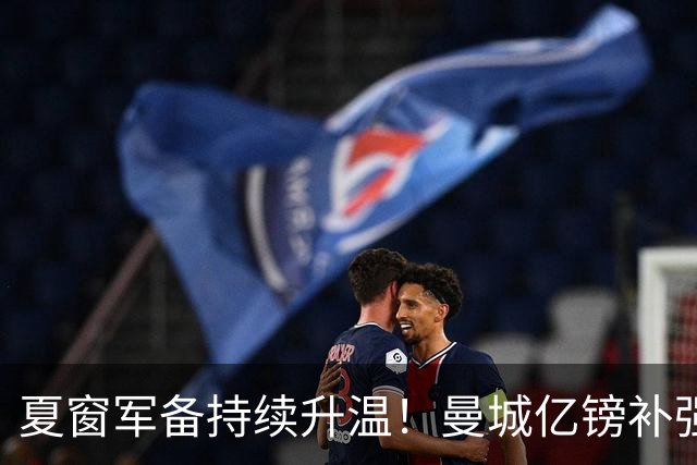 夏窗军备持续升温！曼城亿镑补强中场，阿森纳双线蓄力冲刺新赛季